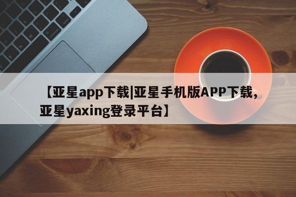亚星娱乐 亚星入口【亚星app下载|亚星手机版APP下载,亚星yaxing登录平台】
