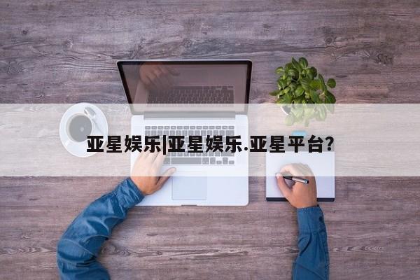 亚星娱乐 亚星入口亚星娱乐|亚星娱乐.亚星平台？