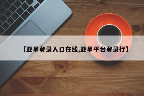 亚星娱乐 亚星入口【亚星登录入口在线,亚星平台登录行】