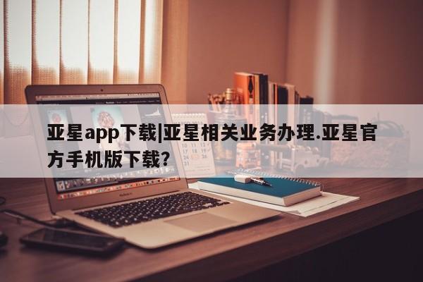 亚星娱乐 亚星入口亚星app下载|亚星相关业务办理.亚星官方手机版下载？