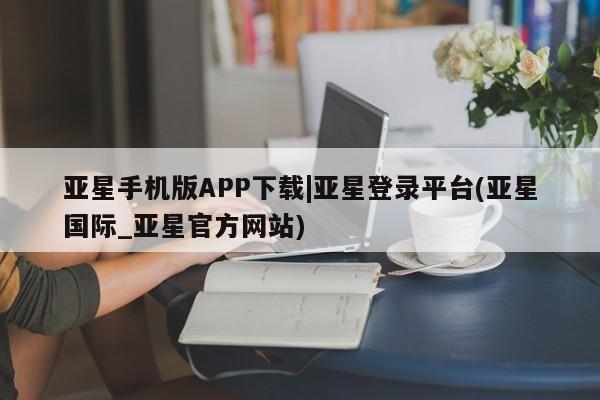 亚星娱乐 亚星入口亚星手机版APP下载|亚星登录平台(亚星国际_亚星官方网站)