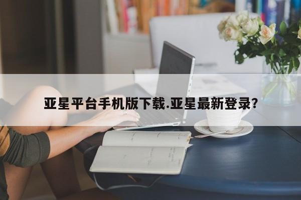 亚星娱乐 亚星入口亚星平台手机版下载.亚星最新登录？