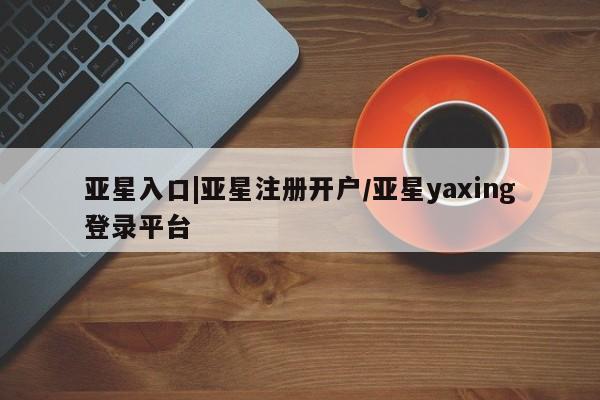 亚星娱乐 亚星入口亚星入口|亚星注册开户/亚星yaxing登录平台