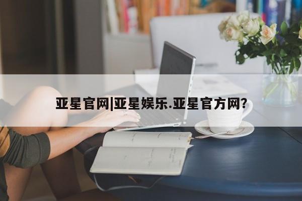 亚星娱乐 亚星入口亚星官网|亚星娱乐.亚星官方网？