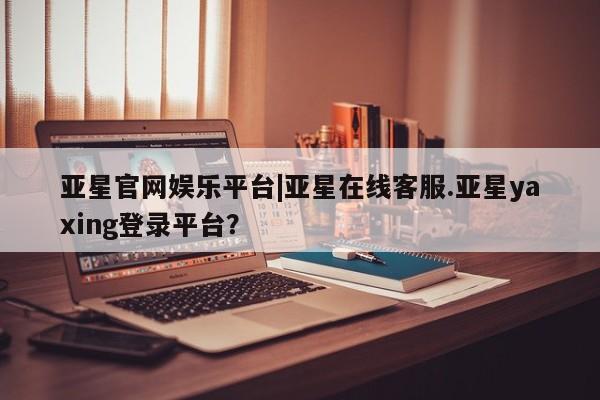 亚星娱乐 亚星入口亚星官网娱乐平台|亚星在线客服.亚星yaxing登录平台？