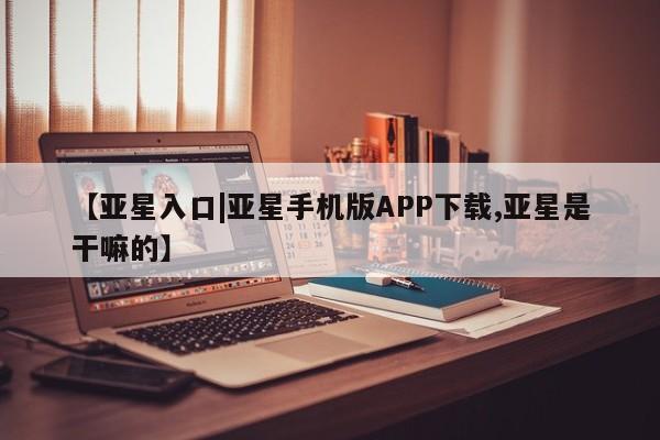 亚星娱乐 亚星入口【亚星入口|亚星手机版APP下载,亚星是干嘛的】