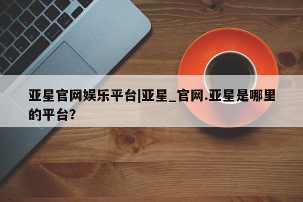 亚星娱乐 亚星入口亚星官网娱乐平台|亚星_官网.亚星是哪里的平台？