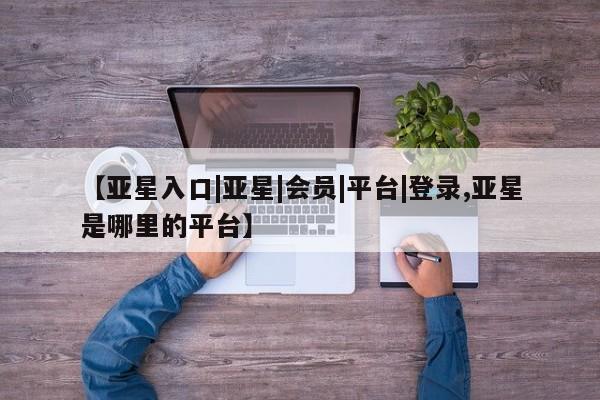 亚星娱乐 亚星入口【亚星入口|亚星|会员|平台|登录,亚星是哪里的平台】