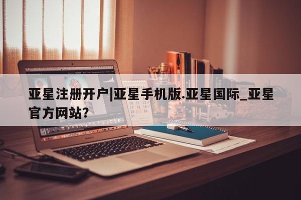 亚星娱乐 亚星入口亚星注册开户|亚星手机版.亚星国际_亚星官方网站？