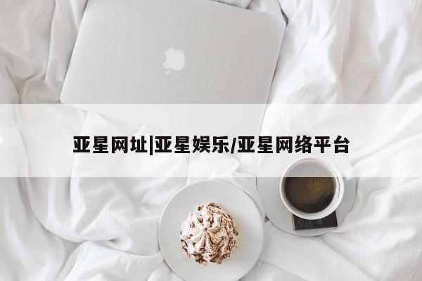 亚星娱乐 亚星入口亚星网址|亚星娱乐/亚星网络平台