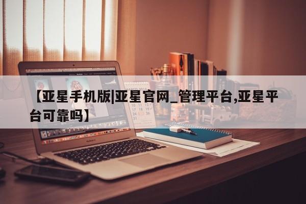 亚星娱乐 亚星入口【亚星手机版|亚星官网_管理平台,亚星平台可靠吗】