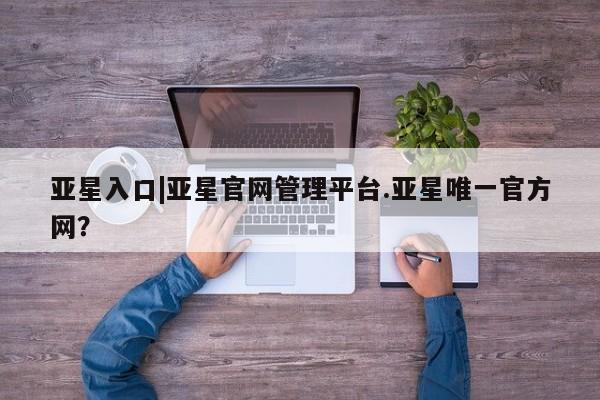 亚星娱乐 亚星入口亚星入口|亚星官网管理平台.亚星唯一官方网？