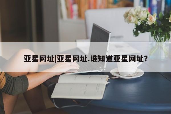 亚星娱乐 亚星入口亚星网址|亚星网址.谁知道亚星网址？