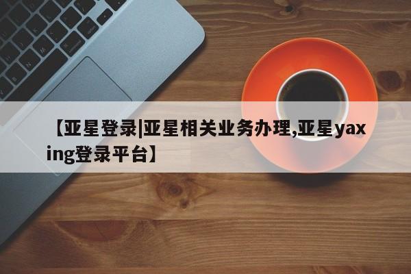 亚星娱乐 亚星入口【亚星登录|亚星相关业务办理,亚星yaxing登录平台】