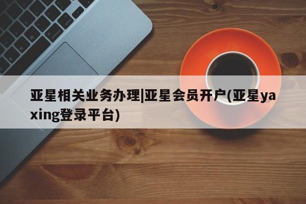 亚星娱乐 亚星入口亚星相关业务办理|亚星会员开户(亚星yaxing登录平台)