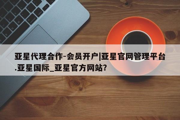 亚星娱乐 亚星入口亚星代理合作-会员开户|亚星官网管理平台.亚星国际_亚星官方网站？