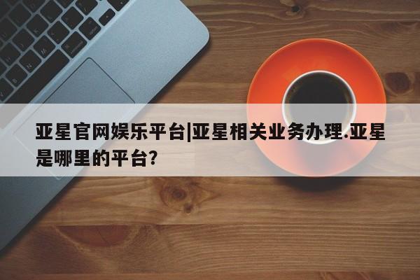 亚星娱乐 亚星入口亚星官网娱乐平台|亚星相关业务办理.亚星是哪里的平台？