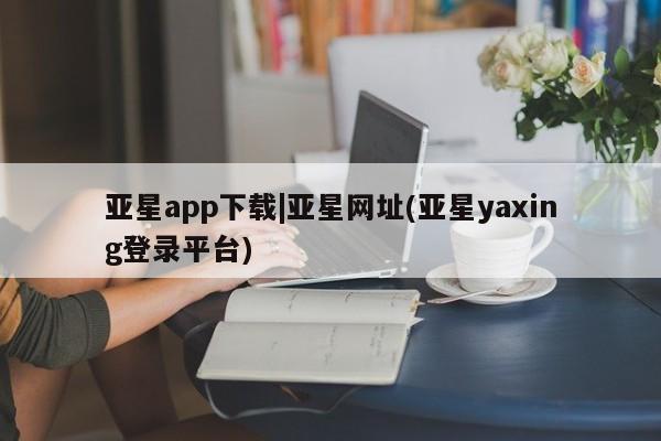 亚星娱乐 亚星入口亚星app下载|亚星网址(亚星yaxing登录平台)