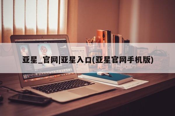 亚星娱乐 亚星入口亚星_官网|亚星入口(亚星官网手机版)