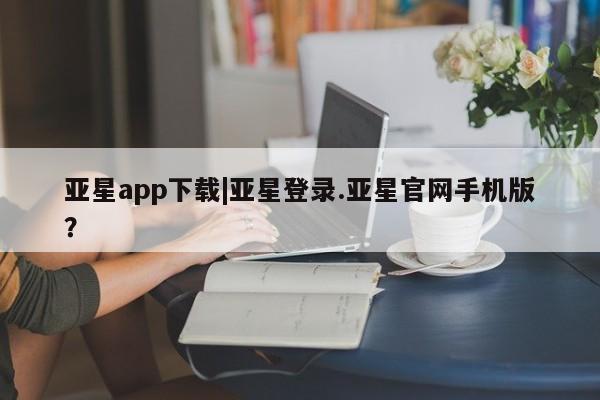 亚星娱乐 亚星入口亚星app下载|亚星登录.亚星官网手机版？