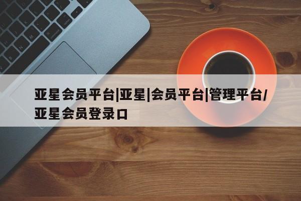 亚星娱乐 亚星入口亚星会员平台|亚星|会员平台|管理平台/亚星会员登录口