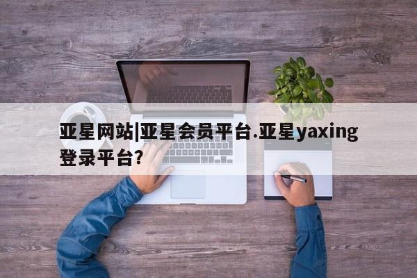 亚星娱乐 亚星入口亚星网站|亚星会员平台.亚星yaxing登录平台？