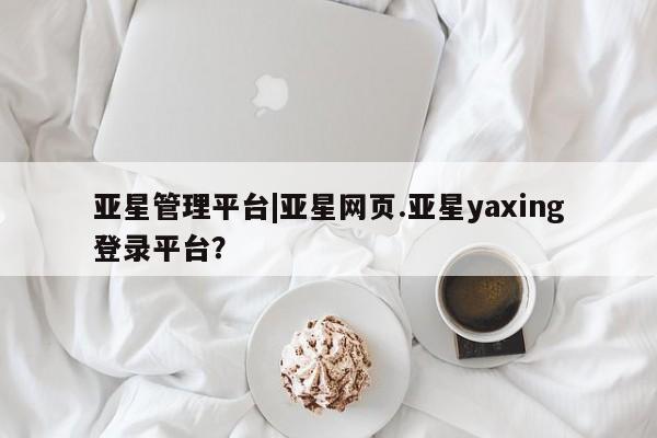 亚星娱乐 亚星入口亚星管理平台|亚星网页.亚星yaxing登录平台？