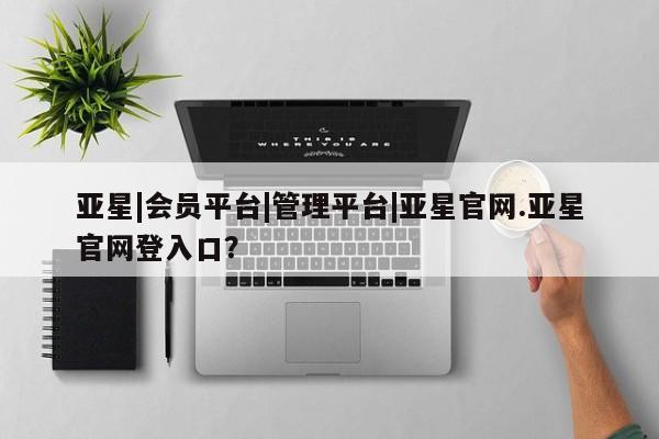 亚星娱乐 亚星入口亚星|会员平台|管理平台|亚星官网.亚星官网登入口？