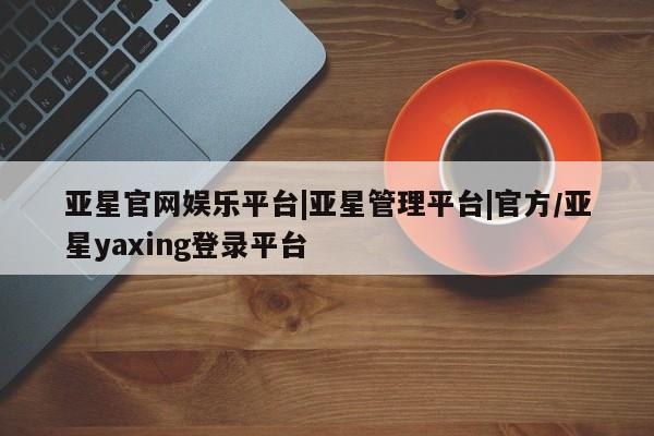 亚星娱乐 亚星入口亚星官网娱乐平台|亚星管理平台|官方/亚星yaxing登录平台