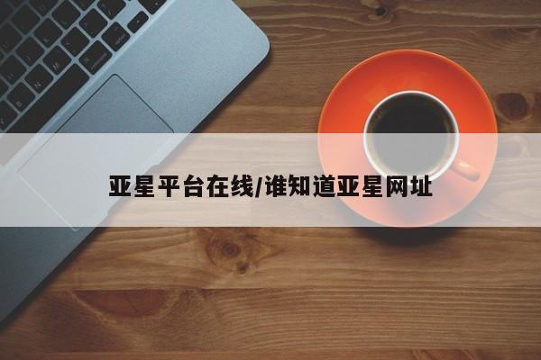 亚星娱乐 亚星入口亚星平台在线/谁知道亚星网址